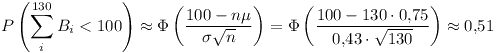 [tex]P\left( \sum_{i}^{130} B_i < 100 \right) \approx \Phi \left( \frac{100 - n\mu}{\sigma \sqrt{n}}\right) = \Phi \left( \frac{100 - 130 \cdot 0.75}{0.43 \cdot \sqrt{130}}\right) \approx 0.51[/tex]