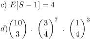 [tex]c) \  E[S-1] = 4\\\\d) {10 \choose 3} \ . \ \left(\frac{3}{4} \right)^{7} \ . \ \left(\frac{1}{4} \right)^{3}[/tex]