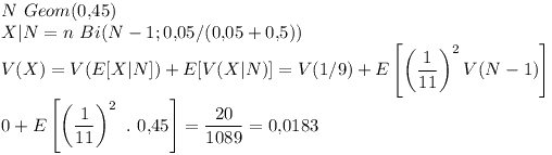 [tex]N \ Geom(0.45)\\X|N=n \ Bi(N-1;  0.05/(0.05+0.5)) \\V(X)= V(E[X|N])+E[V(X|N)] = V(1/9) + E \left[ \left(\frac{1}{11} \right )^{2} V(N-1) \right]\\0 + E \left[ \left (\frac{1}{11} \right )^{2} \ . \ 0.45  \right]= \frac{20}{1089} = 0.0183[/tex]