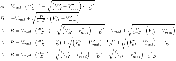 [tex]\begin{array}{l} A = V_{med}  \cdot \left( {\frac{{2D - 1}}{D}} \right) + \sqrt {\left( {V_{ef}^2  - V_{med}^2 } \right) \cdot \frac{{1 - D}}{D}}  \\  B =  - V_{med}  + \sqrt {\frac{D}{{1 - D}} \cdot \left( {V_{ef}^2  - V_{med}^2 } \right)}  \\  A + B = V_{med}  \cdot \left( {\frac{{2D - 1}}{D}} \right) + \sqrt {\left( {V_{ef}^2  - V_{med}^2 } \right) \cdot \frac{{1 - D}}{D}}  - V_{med}  + \sqrt {\frac{D}{{1 - D}} \cdot \left( {V_{ef}^2  - V_{med}^2 } \right)}  \\  A + B = V_{med}  \cdot \left( {\frac{{2D - 1}}{D} - \frac{D}{D}} \right) + \sqrt {\left( {V_{ef}^2  - V_{med}^2 } \right) \cdot \frac{{1 - D}}{D}}  + \sqrt {\left( {V_{ef}^2  - V_{med}^2 } \right) \cdot \frac{D}{{1 - D}}}  \\  A + B = V_{med}  \cdot \left( {\frac{{D - 1}}{D}} \right) + \sqrt {\left( {V_{ef}^2  - V_{med}^2 } \right) \cdot \frac{{1 - D}}{D}}  + \sqrt {\left( {V_{ef}^2  - V_{med}^2 } \right) \cdot \frac{D}{{1 - D}}}  \\  \end{array}[/tex]