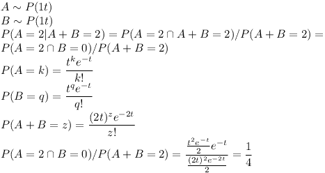 [tex]A \sim P(1t) \\B \sim P(1t) \\P(A=2|A+B=2)=P(A=2 \cap A+B=2)/P(A+B=2)= \\P(A=2 \cap B=0)/P(A+B=2) \\P(A=k)= \frac{t^k e^{-t}}{k!} \\P(B=q)= \frac{t^q e^{-t}}{q!} \\P(A+B=z)= \frac{(2t)^z e^{-2t}}{z!} \\P(A=2 \cap B=0)/P(A+B=2)= \frac{ \frac{t^2 e^{-t}}{2} e^{-t}}{ \frac{(2t)^2 e^{-2t}}{2} } = \frac{1}{4}[/tex]