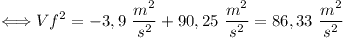 [tex]\Longleftrightarrow Vf^{2} = - 3,9 \,\, \frac{m^{2}}{s^{2}} + 90,25 \,\, \frac{m^{2}}{s^{2}} = 86,33 \,\, \frac{m^{2}}{s^{2}}[/tex]