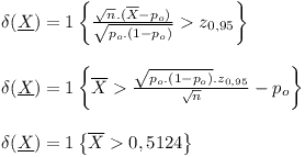 [tex]\begin{array}{l}\delta (\underline X ) = 1\left\{ {\frac{{\sqrt n .(\overline X  - {p_o})}}{{\sqrt {{p_o}.(1 - {p_o})} }} > {z_{0,95}}} \right\}\\\\\delta (\underline X ) = 1\left\{ {\overline X  > \frac{{\sqrt {{p_o}.(1 - {p_o})} .{z_{0,95}}}}{{\sqrt n }} - {p_o}} \right\}\\\\\delta (\underline X ) = 1\left\{ {\overline X  > 0,5124} \right\}\end{array}[/tex]