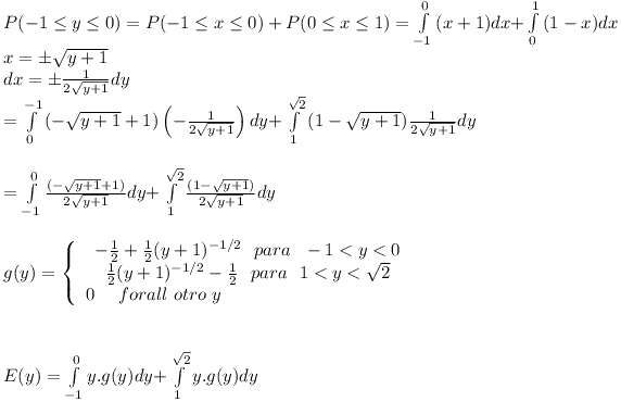 [tex]\begin{array}{l} P( - 1 \le y \le 0) = P( - 1 \le x \le 0) + P(0 \le x \le 1) = \int\limits_{ - 1}^0 {(x + 1)dx + } \int\limits_0^1 {(1 - x)dx}  \\  x =  \pm \sqrt {y + 1}  \\  dx =  \pm \frac{1}{{2\sqrt {y + 1} }}dy \\   = \int\limits_0^{ - 1} {( - \sqrt {y + 1}  + 1)\left( { - \frac{1}{{2\sqrt {y + 1} }}} \right)dy + } \int\limits_1^{\sqrt 2 } {(1 - \sqrt {y + 1} )\frac{1}{{2\sqrt {y + 1} }}dy}  \\ \\  = \int\limits_{ - 1}^0 {\frac{{( - \sqrt {y + 1}  + 1)}}{{2\sqrt {y + 1} }}dy + } \int\limits_1^{\sqrt 2 } {\frac{{(1 - \sqrt {y + 1} )}}{{2\sqrt {y + 1} }}dy}  \\  \\ g(y) = \left\{ \begin{array}{l} \begin{array}{*{20}c}   { - \frac{1}{2} + \frac{1}{2}(y + 1)^{ - 1/2} \ \ para \ \ - 1 < y < 0}  \\   {\frac{1}{2}(y + 1)^{ - 1/2}  - \frac{1}{2} \ \ para \ \ 1 < y < \sqrt 2 }  \\\end{array} \\  0 \ \ \ \ forall \ otro \ y \\ \end{array} \right. \\ \\ \\ E(y) = \int\limits_{ - 1}^0 {y.g(y)dy + } \int\limits_1^{\sqrt 2 } {y.g(y)dy}  \\  \end{array}[/tex]