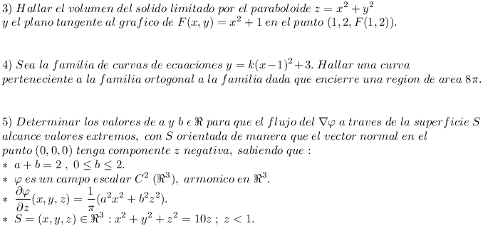 [tex]\\3)\;Hallar\;el\;volumen\;del\;solido\;limitado\;por\;el\;paraboloide\;z=x^{2} + y^{2} \\ y\;el\;plano\;tangente\;al\;grafico\;de\;F(x,y)= x^{2} + 1 \;en\;el\;punto\; (1,2,F(1,2)).\\ \\\\ 4)\;Sea\;la\;familia\;de\;curvas\;de\;ecuaciones\; y=k(x-1)^{2} + 3.\;Hallar\;una\;curva \\ perteneciente\;a\;la\;familia\;ortogonal\;a\;la\;familia\;dada\;que\;encierre\;una\;region\;de\;area\;8\pi .\\ \\\\ 5) \;Determinar\;los\;valores\;de\;a\;y\;b\;\epsilon \; \Re \;para\;que\;el\;flujo\;del\;\nabla \varphi \;a\;traves\;de\;la\; superficie\;S \\ alcance\;valores\;extremos, \;con\;S\;orientada\;de\;manera\;que\;el\;vector\;normal\;en\;el \\ punto\;(0,0,0) \; tenga\;componente\;z\;negativa, \;sabiendo\;que:\\ * \; a+b=2 \;,\; 0\leq b \leq 2. \\ * \; \varphi \;es\;un\;campo\;escalar\; C^{2} \; ( \Re^{3} ), \;armonico\;en\; \Re^{3}. \\ * \;\frac{\partial \varphi}{\partial z} (x,y,z)= \frac{1}{\pi} (a^{2} x^{2} + b^{2} z^{2} ). \\ * \;S={(x,y,z) \in \Re^{3} : x^{2} + y^{2} + z^{2} = 10z \; ; \;z < 1}.[/tex]