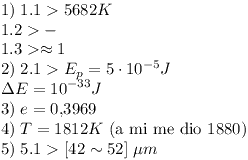 [tex]1)\;\mbox{1.1} > 5682K\\\mbox{1.2}  > - \\\mbox{1.3} >  \approx 1 \\2)\;\mbox{2.1} > E_p  = 5 \cdot 10^{ - 5} J \\\Delta E = 10^{ - 33} J \\3)\;e = 0.3969 \\4)\;T = 1812K  \mbox{ (a mi me dio 1880)} \\5)\;\mbox{5.1} > [42 \sim 52]\;\mu m \\[/tex]