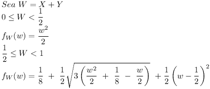 [tex] Sea \ W=X+Y\\0 \leq  W < \frac{1}{2}\\f_{W}(w) = \frac{w^{2}}{2}\\\frac{1}{2} \leq  W < 1\\f_{W}(w) = \frac{1}{8} \ + \ \frac{1}{2} \sqrt{3 \left ( \frac{w^{2}}{2} \ + \ \frac{1}{8} \ - \ \frac{w}{2} \right )} \ + \frac{1}{2} \left (w - \frac{1}{2} \right)^{2}[/tex]