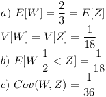 [tex] a) \ E[W] = \frac {2}{3} = E[Z] \\V[W] = V[Z] = \frac{1}{18}\\b) \ E[W | \frac{1}{2} < Z] = \frac{1}{18}\\c) \ Cov (W,Z) = \frac {1}{36} [/tex]