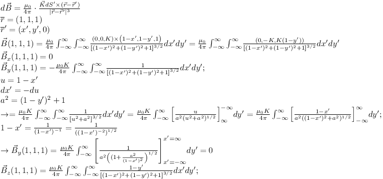 [tex]\begin{array}{l} d\vec B = \frac{{\mu _0 }}{{4\pi }}\cdot\frac{{\vec KdS' \times (\vec r - \vec r')}}{{|\vec r - \vec r'|^3 }} \\  \overline r  = (1,1,1) \\  \overline r ' = (x',y',0) \\  \vec B(1,1,1) = \frac{{\mu _0 }}{{4\pi }}\int_{ - \infty }^\infty  {\int_{ - \infty }^\infty   } \frac{{(0,0,K) \times \left( {1 - x',1 - y',1} \right)}}{{\left[ {(1 - x')^2  + (1 - y')^2  + 1} \right]^{3/2} }}dx'dy' = \frac{{\mu _0 }}{{4\pi }}\int_{ - \infty }^\infty  {\int_{ - \infty }^\infty   } \frac{{(0, - K,K(1 - y'))}}{{\left[ {(1 - x')^2  + (1 - y')^2  + 1} \right]^{3/2} }}dx'dy' \\  \vec B_x (1,1,1) = 0 \\  \vec B_y (1,1,1) =  - \frac{{\mu _0 K}}{{4\pi }}\int_{ - \infty }^\infty  {\int_{ - \infty }^\infty   } \frac{1}{{\left[ {(1 - x')^2  + (1 - y')^2  + 1} \right]^{3/2} }}dx'dy'; \\  u = 1 - x' \\  dx' =  - du \\  a^2  = (1 - y')^2  + 1 \\   \to  = \frac{{\mu _0 K}}{{4\pi }}\int_{ - \infty }^\infty  {\int_{ - \infty }^\infty   } \frac{1}{{\left[ {u^2  + a^2 } \right]^{3/2} }}dx'dy' = \frac{{\mu _0 K}}{{4\pi }}\int_{ - \infty }^\infty  {\left[ {\frac{u}{{a^2 (u^2  + a^2 )^{1/2} }}} \right]} ^{ - \infty } _\infty  dy' = \frac{{\mu _0 K}}{{4\pi }}\int_{ - \infty }^\infty  {\left[ {\frac{{1 - x'}}{{a^2 ((1 - x')^2  + a^2 )^{1/2} }}} \right]} ^\infty  _{ - \infty } dy'; \\  1 - x' = \frac{1}{{(1 - x')^{ - 1} }} = \frac{1}{{\left( {(1 - x')^{ - 2} } \right)^{1/2} }} \\   \to \vec B_y (1,1,1) = \frac{{\mu _0 K}}{{4\pi }}\int_{ - \infty }^\infty  {\left[ {\frac{1}{{a^2 \left( {(1 + \frac{{a^2 }}{{(1 - x')^2 }}} \right)^{1/2} }}} \right]} ^{x' = \infty } _{x' =  - \infty } dy' = 0 \\  \vec B_z (1,1,1) = \frac{{\mu _0 K}}{{4\pi }}\int_{ - \infty }^\infty  {\int_{ - \infty }^\infty   } \frac{{1 - y'}}{{\left[ {(1 - x')^2  + (1 - y')^2  + 1} \right]^{3/2} }}dx'dy'; \\  \end{array}[/tex]