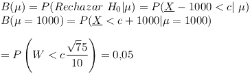 [tex]B ( \mu ) = P ( Rechazar \ H_0 | \mu ) = P( { \underline X - 1000} < c | \ \mu )\\B( \mu = 1000 ) = P ( \underline X < c + 1000 | \mu = 1000)\\\\=  P \left( W < c \frac{ \sqrt 75 }{ 10 } \right) = 0.05[/tex]