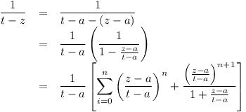 [tex]\begin{array}{rcl} \displaystyle \frac1{t - z} & = & \displaystyle \frac1{t - a - (z - a)} \\ & = & \displaystyle \frac1{t - a}  \left( \frac1{1 - \frac{z - a}{t - a}} \right) \\ & = & \displaystyle \frac1{t - a}  \left[ \sum_{i=0}^n \left( \frac{z - a}{t - a} \right)^n  + \frac{\left( \frac{z - a}{t - a} \right)^{n+1}}  {1 + \frac{z - a}{t - a}} \right]\end{array} [/tex]