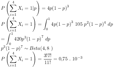 [tex] P \left( \sum_{i=1}^4 X_i = 1 | p \right) = 4 p {(1-p)}^3 \\P \left( \sum_{i=1}^4 X_i = 1 \right) = \int_0^1 4 p {(1-p)}^3 \ 105 \ p^2(1-p)^4 \ dp\\= \int_0^1 420 p^3 {(1-p)}^7 \ dp\\p^3 (1-p)^7  \sim Beta (4 , 8 \ )\\P \left( \sum_{i=1}^4 X_i = 1 \right) = \frac{3! 7!}{11!} = 0.75 \ . \ 10^{-3}[/tex]