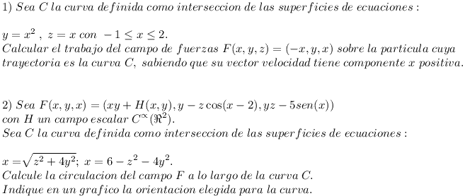 [tex]\\1)\;Sea \;C \;la \;curva \;definida \;como \;interseccion \;de\; las \;superficies \;de \;ecuaciones:\\y=x^{2} \;, \;z=x \; con \;-1\leq x\leq 2. \\Calcular \;el\; trabajo\;del\; campo \;de \;fuerzas \;F(x,y,z)=(-x,y,x)\; sobre\; la \;particula \;cuya\; \\trayectoria \;es \;la \;curva \;C, \;sabiendo \;que\; su \;vector \;velocidad \;tiene \;componente\; x\; positiva. \\ \\\\2)\;Sea\;F(x,y,x)=(xy + H(x,y),y-z\cos (x-2),yz-5sen (x))\\ con\;H\;un\;campo\;escalar\;C^{\propto} (\Re^{2}).\\Sea\;C\;la\;curva\;definida\;como\;interseccion\;de\;las\;superficies\;de\;ecuaciones: \\ x=\sqrt[]{z^{2}+ 4 y^{2}}; \;x=6- z^{2}- 4 y^{2}. \\ Calcule\;la\;circulacion\;del\;campo\;F\;a\;lo\;largo\;de\;la\;curva\;C.\\Indique\;en\;un\;grafico\;la\;orientacion\;elegida\;para\;la\;curva.   [/tex]