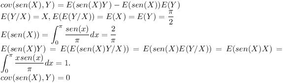 [tex]cov(sen(X),Y)=E(sen(X)Y)-E(sen(X))E(Y) \\E(Y/X)=X, E(E(Y/X))=E(X)=E(Y)= \frac{ \pi }{2} \\E(sen(X))= \int_{0}^{ \pi} \frac{sen(x)}{\pi}dx = \frac{2}{\pi} \\E(sen(X)Y)=E(E(sen(X)Y/X))=E(sen(X)E(Y/X))=E(sen(X)X)= \int_{0}^{\pi} \frac{xsen(x)}{ \pi}dx = 1. \\cov(sen(X),Y)=0[/tex]