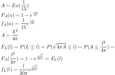 [tex]A \sim Ex( \frac{1}{15})\\F_A (a)= 1 - e^\frac{-a}{15}\\f_A (a)=\frac{1}{15} e^\frac{-a}{15}\\A=\frac{L^2}{4 \pi}\\F_L (l)=P(L \le l)=P( \sqrt{4 \pi A} \le l)=P(A \le \frac{l^2}{4 \pi})=\\F_A (\frac{l^2}{4 \pi})=1- e^\frac{- l^2}{60 \pi} = F_L (l)\\f_L (l)= \frac{l}{30 \pi}e^\frac{- l^2}{60 \pi}[/tex]