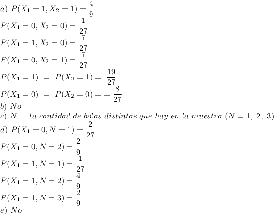 [tex]a) \ P(X_{1} = 1,X_{2} = 1) =  \frac{4}{9}\\P(X_{1} = 0,X_{2} = 0) =  \frac{1}{27}\\P(X_{1} = 1,X_{2} = 0) =  \frac{7}{27}\\P(X_{1} = 0,X_{2} = 1) =  \frac{7}{27}\\P(X_{1} = 1) \ = \ P(X_{2} = 1) = \ \frac{19}{27}\\P(X_{1} = 0) \ = \ P(X_{2} = 0) = \  = \frac{8}{27}\\b) \ No\\c) \ N \ : \ la \ cantidad \ de \ bolas \ distintas \ que \ hay \ en \ la \ muestra \ (N=1, \ 2, \ 3)\\d) \ P(X_{1} = 0,N = 1) =  \frac{2}{27}\\P(X_{1} = 0,N = 2) =  \frac{2}{9}\\P(X_{1} = 1,N = 1) =  \frac{1}{27}\\P(X_{1} = 1,N = 2) =  \frac{4}{9}\\P(X_{1} = 1,N = 3) =  \frac{2}{9}\\e) \ No[/tex]