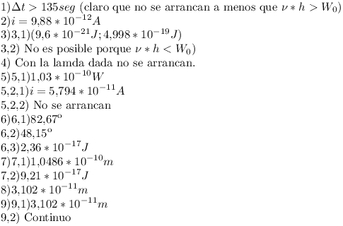 [tex] 1) \Delta t > 135 seg \mbox{ (claro que no se arrancan a menos que }  \nu * h > W_0) \\2) i = 9.88*10^{-12} A  \\3) 3.1) (9.6*10^{-21} J ; 4.998*10^{-19} J) \\    3.2) \mbox{ No es posible porque } \nu * h < W_0) \\4) \mbox{ Con la lamda dada no se arrancan. } \\5) 5.1) 1.03*10^{-10} W\\    5.2.1) i = 5.794*10^{-11} A\\    5.2.2) \mbox{ No se arrancan }\\6) 6.1) 82.67\\    6.2) 48.15\\    6.3) 2.36*10^{-17} J\\7) 7.1) 1.0486*10^{-10} m\\    7.2) 9.21*10^{-17} J\\8) 3.102*10^{-11} m\\9) 9.1) 3.102*10^{-11} m\\    9.2) \mbox{ Continuo } [/tex]